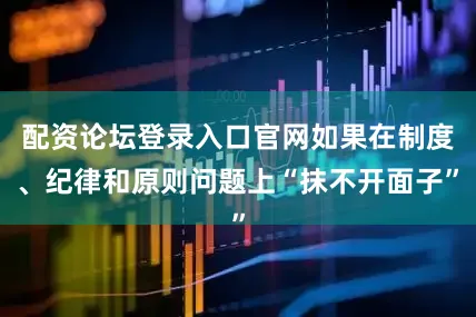 配资论坛登录入口官网如果在制度、纪律和原则问题上“抹不开面子”