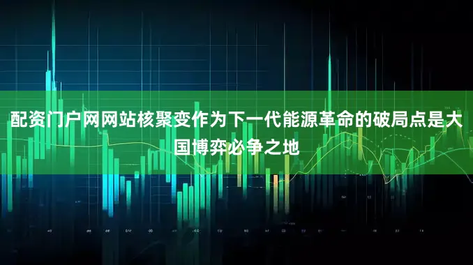 配资门户网网站核聚变作为下一代能源革命的破局点是大国博弈必争之地