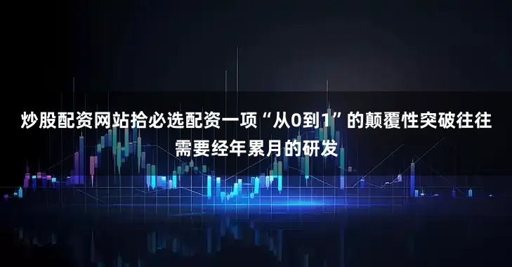炒股配资网站拾必选配资一项“从0到1”的颠覆性突破往往需要经年累月的研发