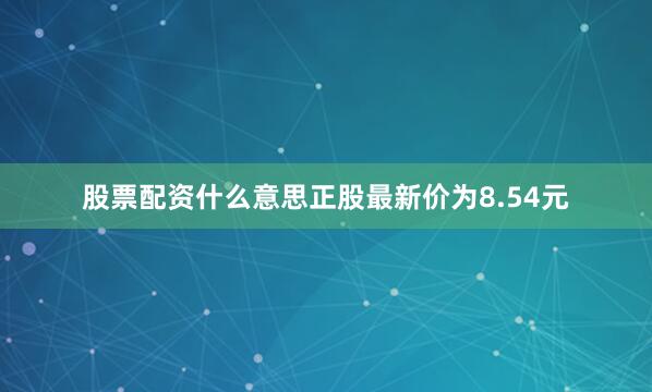 股票配资什么意思正股最新价为8.54元