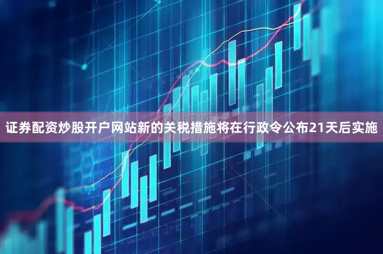 证券配资炒股开户网站新的关税措施将在行政令公布21天后实施