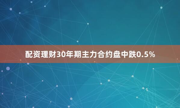 配资理财30年期主力合约盘中跌0.5%