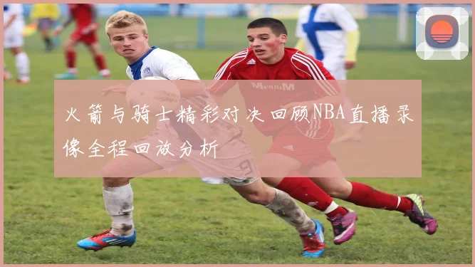 火箭与骑士精彩对决回顾NBA直播录像全程回放分析