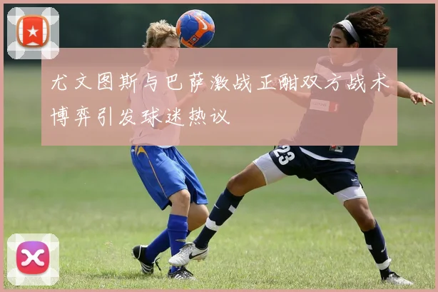 尤文图斯与巴萨激战正酣双方战术博弈引发球迷热议