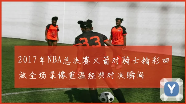 2017年NBA总决赛火箭对骑士精彩回放全场录像重温经典对决瞬间