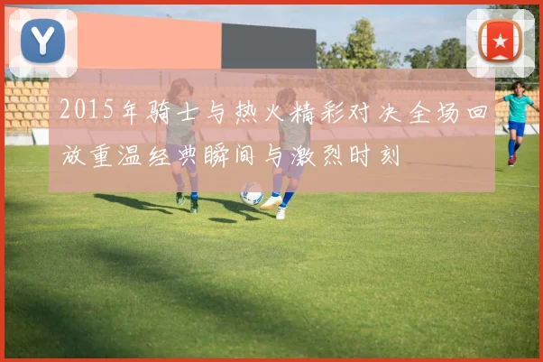 2015年骑士与热火精彩对决全场回放重温经典瞬间与激烈时刻