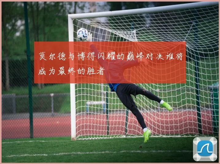 莫尔德与博得闪耀的巅峰对决谁将成为最终的胜者