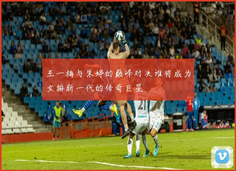 王一梅与朱婷的巅峰对决谁将成为女排新一代的传奇巨星