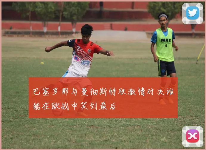 巴塞罗那与曼彻斯特联激情对决谁能在欧战中笑到最后