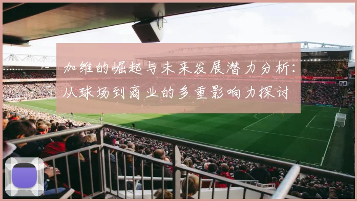 加维的崛起与未来发展潜力分析：从球场到商业的多重影响力探讨