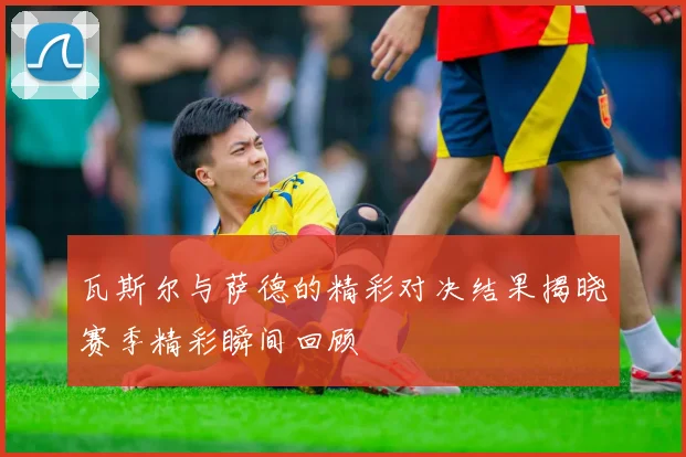 瓦斯尔与萨德的精彩对决结果揭晓赛季精彩瞬间回顾